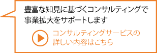 豊富な知見に基づくコンサルティングで事業拡大をサポートします コンサルティングサービスの詳しい内容はこちら